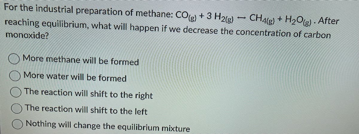 For the industrial preparation of methane: CO(g) + 3 H2(g) → CH4(g) + H₂O(g) . After
reaching equilibrium, what will happen if we decrease the concentration of carbon
monoxide?
More methane will be formed
More water will be formed
The reaction will shift to the right
The reaction will shift to the left
Nothing will change the equilibrium mixture