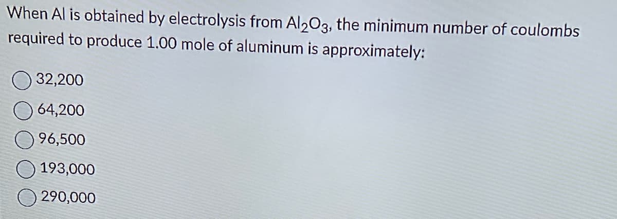 When Al is obtained by electrolysis from Al2O3, the minimum number of coulombs
required to produce 1.00 mole of aluminum is approximately:
32,200
64,200
96,500
193,000
290,000