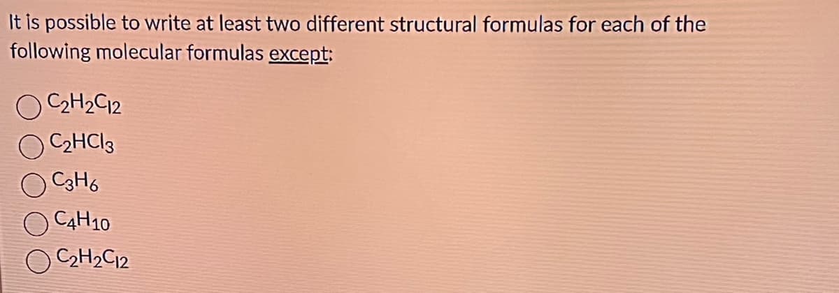 It is possible to write at least two different structural formulas for each of the
following molecular formulas except:
C₂H₂C12
C₂HCl3
C3H6
C4H10
C₂H₂C12