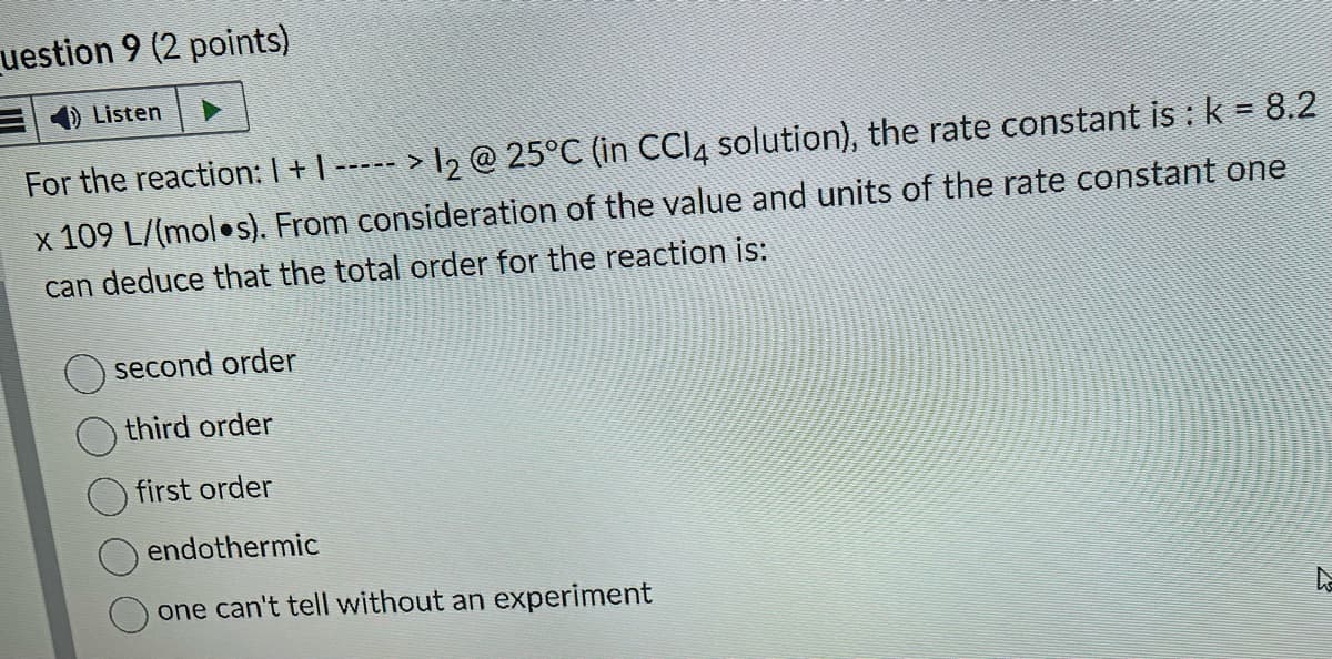 uestion 9 (2 points)
Listen
For the reaction: 1 + 1 ----- > 1₂ @ 25°C (in CCl4 solution), the rate constant is : k = 8.2
x 109 L/(mol●s). From consideration of the value and units of the rate constant one
can deduce that the total order for the reaction is:
second order
third order
first order
endothermic
one can't tell without an experiment