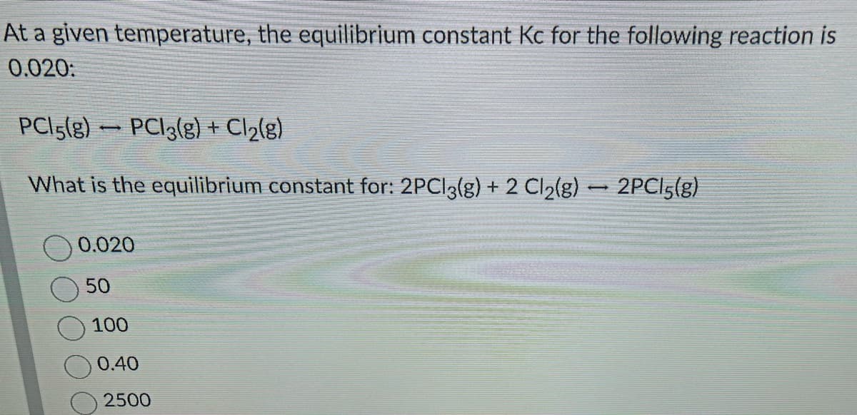 At a given temperature, the equilibrium constant Kc for the following reaction is
0.020:
PCI5(g) PCI3(g) + Cl₂(g)
What is the equilibrium constant for: 2PCl3(g) + 2 Cl₂(g)
1
0.020
50
100
0.40
2500
-
2PC15(g)