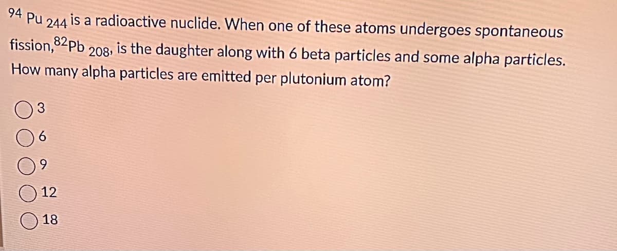 94 Pu 244
is a radioactive nuclide. When one of these atoms undergoes spontaneous
fission,82Pb 208, is the daughter along with 6 beta particles and some alpha particles.
How many alpha particles are emitted per plutonium atom?
12
18