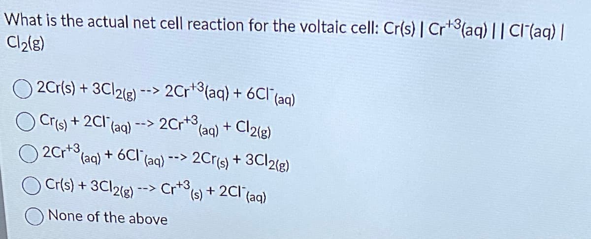 What is the actual net cell reaction for the voltaic cell: Cr(s) | Cr¹3(aq) || Cl(aq) |
Cl₂(g)
O2Cr(s) + 3Cl2(g) --> 2Cr¹³(aq) + 6Cl¯ (aq)
2Cr +3,
Cr(s) + 2Cl(aq)
2Cr¹3(aq) + 6C1
-->
(aq) + Cl2(g)
(aq) --> 2Cr(s) + 3Cl2(g)
Cr(s) + 3Cl2(g) --> Cr+3 (s) + 2Cl(aq)
None of the above