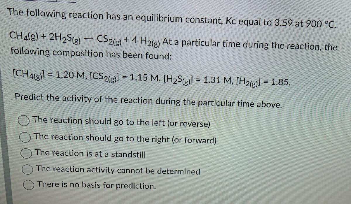 The following reaction has an equilibrium constant, Kc equal to 3.59 at 900 °C.
CH4(g) + 2H₂S(g) — CS2(g) + 4 H2(g) At a particular time during the reaction, the
following composition has been found:
[CH4(g)] = 1.20 M, [CS2(g)] = 1.15 M, [H₂S(g)] = 1.31 M, [H2(g)] = 1.85.
Predict the activity of the reaction during the particular time above.
The reaction should go to the left (or reverse)
The reaction should go to the right (or forward)
The reaction is at a standstill
The reaction activity cannot be determined
There is no basis for prediction.