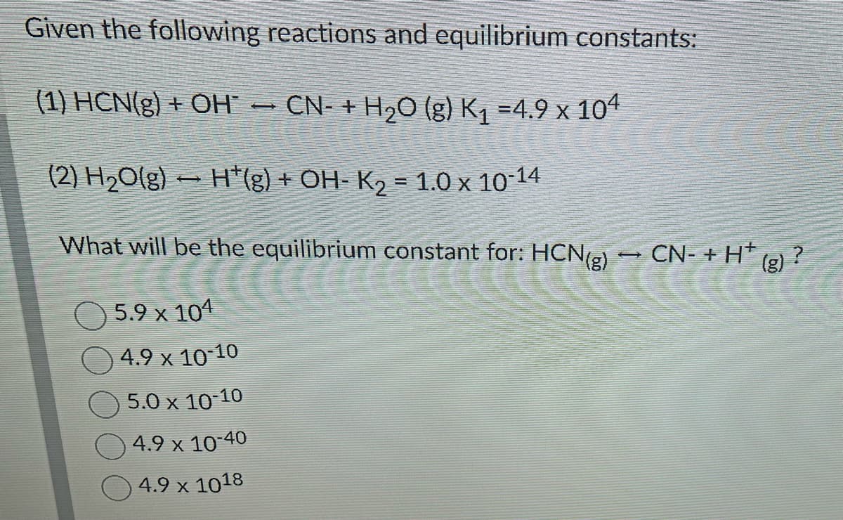Given the following reactions and equilibrium constants:
(1) HCN(g) + OH* — CN- + H₂O (g) K₁ =4.9 x 104
(2) H₂O(g) H¹(g) + OH- K₂ = 1.0 x 10-14
-
What will be the equilibrium constant for: HCN(g) → CN- + H* (g) ?
um constant
5.9 x 104
4.9 x 10-10
5.0 x 10-10
4.9 x 10-40
4.9 x 1018