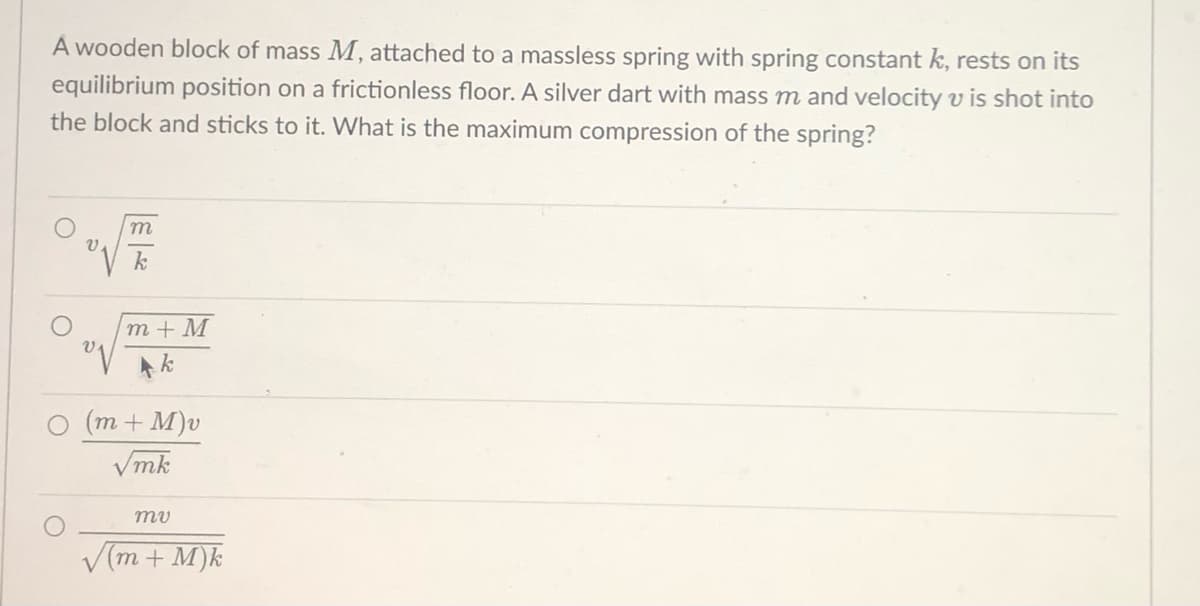 A wooden block of mass M, attached to a massless spring with spring constant k, rests on its
equilibrium position on a frictionless floor. A silver dart with mass m and velocity v is shot into
the block and sticks to it. What is the maximum compression of the spring?
m
k
m+M
Ak
(m + M)v
√mk
mu
(m + M)k