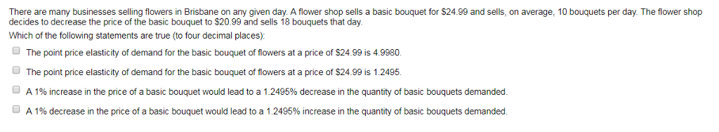 There are many businesses selling flowers in Brisbane on any given day. A flower shop sells a basic bouquet for $24.99 and sells, on average, 10 bouquets per day. The flower shop
decides to decrease the price of the basic bouquet to $20.99 and sells 18 bouquets that day.
Which of the following statements are true (to four decimal places):
The point price elasticity of demand for the basic bouquet of flowers at a price of $24.99 is 4.9980.
The point price elasticity of demand for the basic bouquet of flowers at a price of $24.99 is 1.2495.
ⒸA 1% increase in the price of a basic bouquet would lead to a 1.2495% decrease in the quantity of basic bouquets demanded.
A 1% decrease in the price of a basic bouquet would lead to a 1.2495% increase in the quantity of basic bouquets demanded.