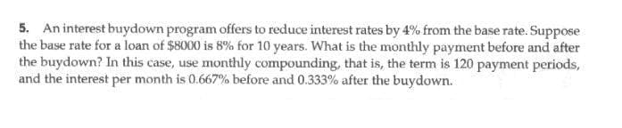 5. An interest buydown program offers to reduce interest rates by 4% from the base rate. Suppose
the base rate for a loan of $8000 is 8% for 10 years. What is the monthly payment before and after
the buydown? In this case, use monthly compounding, that is, the term is 120 payment periods,
and the interest per month is 0.667% before and 0.333% after the buydown.