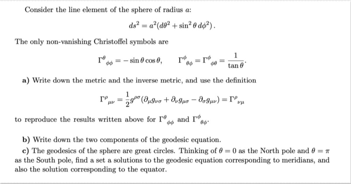 Consider the line element of the sphere of radius a:
ds²a² (do²+ sin² 0 do ²).
The only non-vanishing Christoffel symbols are
го = = sin 0 cos 0,
ФФ
ГР =
rø
ГФ00 = ГФ
=
2.900
a) Write down the metric and the inverse metric, and use the definition
1
to reproduce the results written above for rº
(@ugvo + avguo dogur) = rº
vp
-
ΦΘ
and r
op
=
00*
1
tan 0
b) Write down the two components of the geodesic equation.
=
c) The geodesics of the sphere are great circles. Thinking of 0 = 0 as the North pole and T
as the South pole, find a set a solutions to the geodesic equation corresponding to meridians, and
also the solution corresponding to the equator.