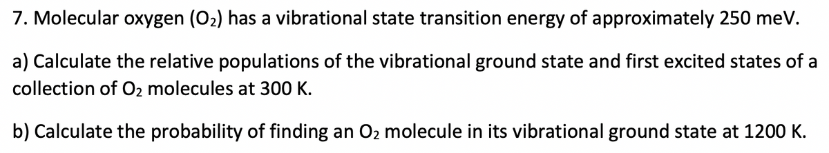 7. Molecular oxygen (O2) has a vibrational state transition energy of approximately 250 meV.
a) Calculate the relative populations of the vibrational ground state and first excited states of a
collection of O2 molecules at 300 K.
b) Calculate the probability of finding an O2 molecule in its vibrational ground state at 1200 K.