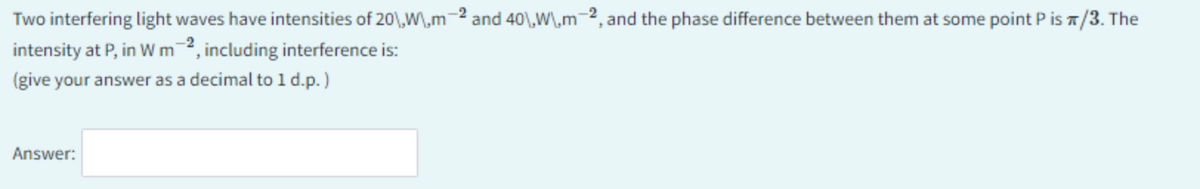 Two interfering light waves have intensities of 20\,Wm-2 and 40\,W\,m-2, and the phase difference between them at some point P is */3. The
intensity at P, in W m2, including interference is:
(give your answer as a decimal to 1 d.p.)
Answer: