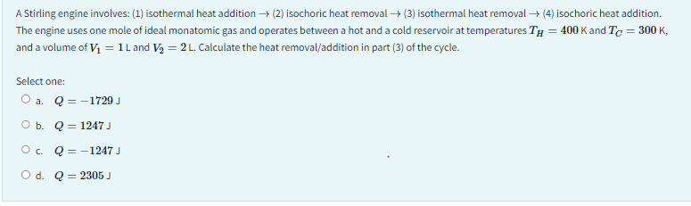 A Stirling engine involves: (1) isothermal heat addition → (2) isochoric heat removal → (3) isothermal heat removal → (4) isochoric heat addition.
The engine uses one mole of ideal monatomic gas and operates between a hot and a cold reservoir at temperatures TH = 400 K and Tc = 300 K,
and a volume of V₁ = 1 L and V₂ = 2 L. Calculate the heat removal/addition in part (3) of the cycle.
Select one:
O a. Q=1729 J
Ob. Q 1247 J
O c. Q=1247 J
O d. Q 2305 J