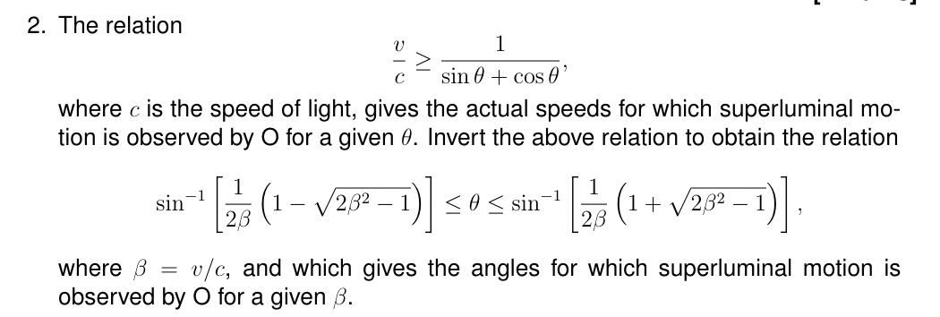 2. The relation
1
C sin + cos 0'
where c is the speed of light, gives the actual speeds for which superluminal mo-
tion is observed by O for a given 0. Invert the above relation to obtain the relation
sin
-1
-
2,82
)]
<< sin
-1
(1+√√2,ẞ32
28
where 6 = v/c, and which gives the angles for which superluminal motion is
observed by O for a given ẞ.