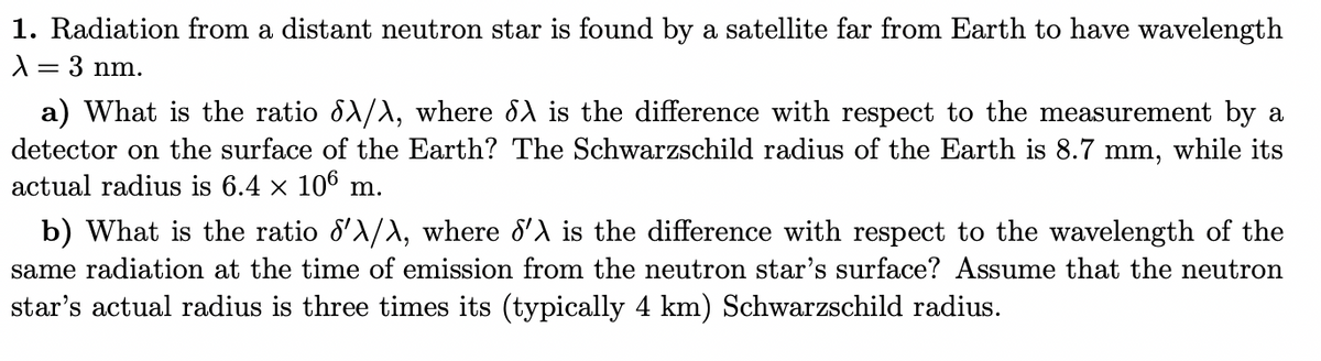 1. Radiation from a distant neutron star is found by a satellite far from Earth to have wavelength
λ = 3 nm.
a) What is the ratio dλ/λ, where dλ is the difference with respect to the measurement by a
detector on the surface of the Earth? The Schwarzschild radius of the Earth is 8.7 mm, while its
actual radius is 6.4 × 106 m.
b) What is the ratio d'λ/λ, where d'λ is the difference with respect to the wavelength of the
same radiation at the time of emission from the neutron star's surface? Assume that the neutron
star's actual radius is three times its (typically 4 km) Schwarzschild radius.