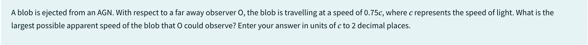 A blob is ejected from an AGN. With respect to a far away observer O, the blob is travelling at a speed of 0.75c, where c represents the speed of light. What is the
largest possible apparent speed of the blob that O could observe? Enter your answer in units of c to 2 decimal places.