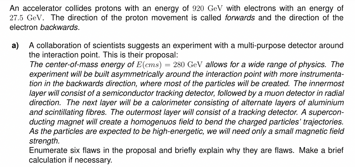 An accelerator collides protons with an energy of 920 GeV with electrons with an energy of
27.5 GeV. The direction of the proton movement is called forwards and the direction of the
electron backwards.
a)
A collaboration of scientists suggests an experiment with a multi-purpose detector around
the interaction point. This is their proposal:
The center-of-mass energy of E(cms) = 280 GeV allows for a wide range of physics. The
experiment will be built asymmetrically around the interaction point with more instrumenta-
tion in the backwards direction, where most of the particles will be created. The innermost
layer will consist of a semiconductor tracking detector, followed by a muon detector in radial
direction. The next layer will be a calorimeter consisting of alternate layers of aluminium
and scintillating fibres. The outermost layer will consist of a tracking detector. A supercon-
ducting magnet will create a homogenuos field to bend the charged particles' trajectories.
As the particles are expected to be high-energetic, we will need only a small magnetic field
strength.
Enumerate six flaws in the proposal and briefly explain why they are flaws. Make a brief
calculation if necessary.