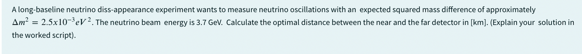 A long-baseline neutrino diss-appearance experiment wants to measure neutrino oscillations with an expected squared mass difference of approximately
Am² = 2.5x10-³ eV2. The neutrino beam energy is 3.7 GeV. Calculate the optimal distance between the near and the far detector in [km]. (Explain your solution in
the worked script).