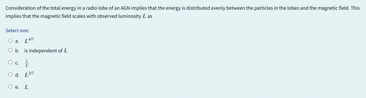 Consideration of the total energy in a radio lobe of an AGN implies that the energy is distributed evenly between the particles in the lobes and the magnetic field. This
implies that the magnetic field scales with observed luminosity L as
Select one:
a.
[417
O b. is independent of L
○ c. 11/11
O d. 12/7
○ e.
L