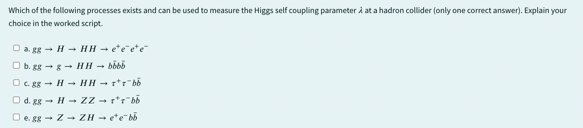 Which of the following processes exists and can be used to measure the Higgs self coupling parameter A at a hadron collider (only one correct answer). Explain your
choice in the worked script.
a. gg
H → HH → e¹é¯e+é¯¯
b. ggg HH → bbbb
c. gg
→ H → HH → τ+˜¯bb
d. gg HZZ → ±±±¯bb
→
ττ
e. gg → Z → ZH → e*e¯bb