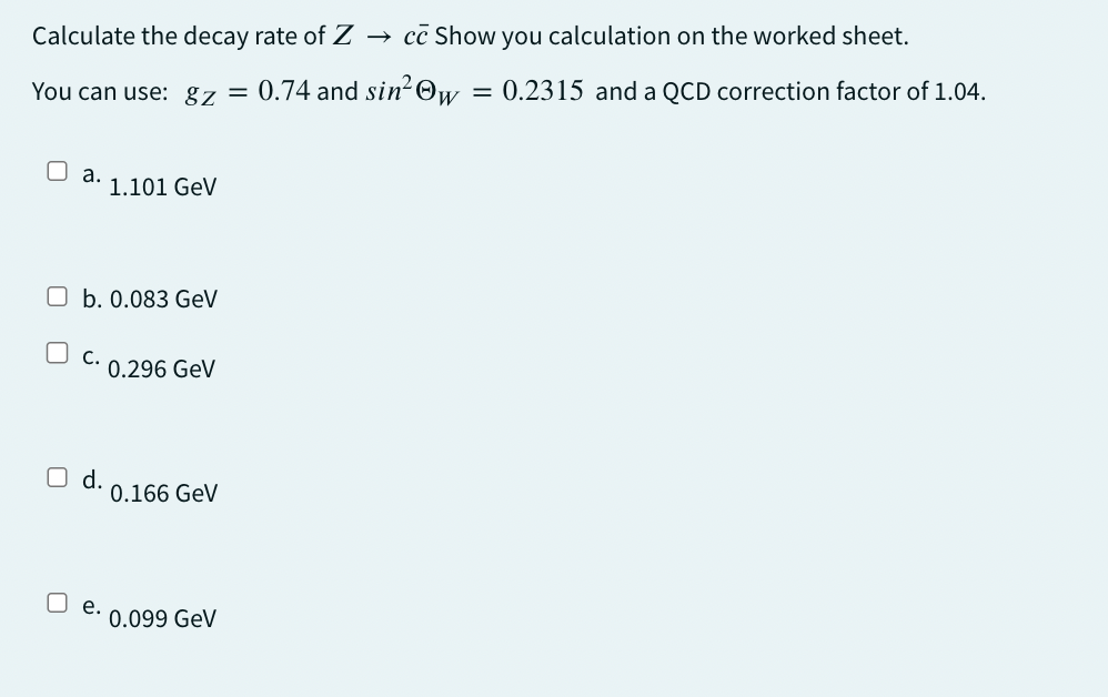 Calculate the decay rate of Z →> cc Show you calculation on the worked sheet.
You can use: gz = 0.74 and sin² Ow
=
0.2315 and a QCD correction factor of 1.04.
a.
1.101 GeV
b. 0.083 GeV
C.
0.296 GeV
☐ d.
0.166 GeV
e.
0.099 GeV