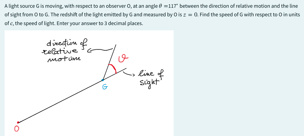 A light source G is moving, with respect to an observer O, at an angle 0 =117° between the direction of relative motion and the line
of sight from O to G. The redshift of the light emitted by G and measured by O is z = 0. Find the speed of G with respect to O in units
of c, the speed of light. Enter your answer to 3 decimal places.
direction of
relative
motion
G
line of
sight