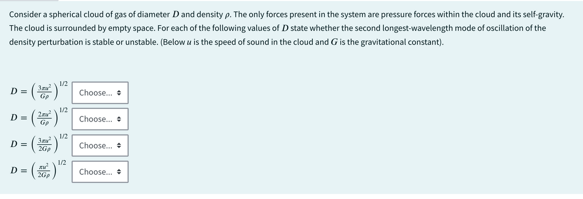 Consider a spherical cloud of gas of diameter D and density p. The only forces present in the system are pressure forces within the cloud and its self-gravity.
The cloud is surrounded by empty space. For each of the following values of D state whether the second longest-wavelength mode of oscillation of the
density perturbation is stable or unstable. (Below u is the speed of sound in the cloud and G is the gravitational constant).
D
||
=
D =
D =
||
D: =
3лu²
Gp
2лu²
Gp
3лu²
2Gp
πω
2Gp
1/2
1/2
1/2
1/2
Choose...
Choose...
Choose...
Choose...