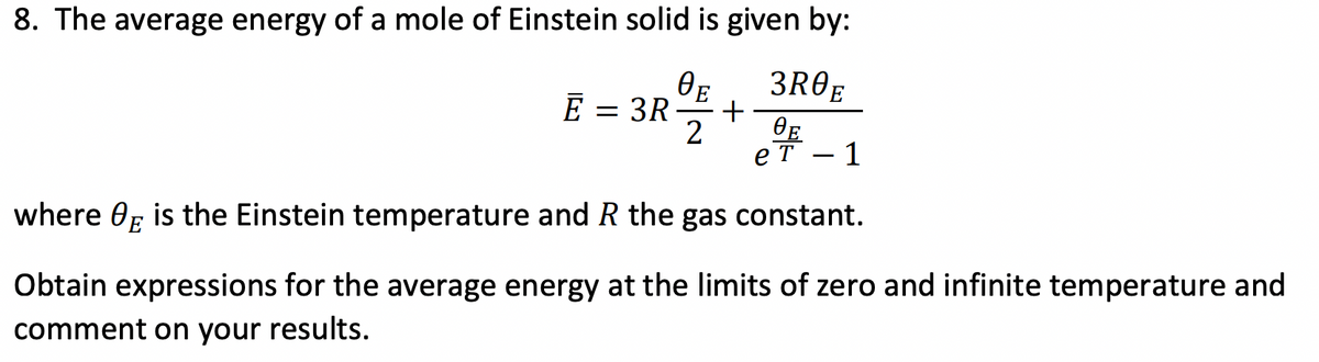 8. The average energy of a mole of Einstein solid is given by:
ӨЕ
3R0E
Ē
= 3R
+
2
ӨЕ
ет — 1
where E is the Einstein temperature and R the gas constant.
Obtain expressions for the average energy at the limits of zero and infinite temperature and
comment on your results.