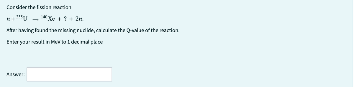 Consider the fission reaction
n+235 U 140 Xe + ? + 2n.
After having found the missing nuclide, calculate the Q-value of the reaction.
Enter your result in MeV to 1 decimal place
Answer: