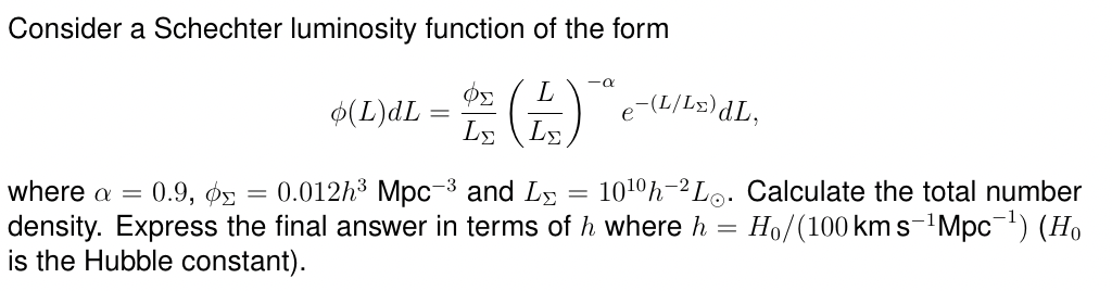Consider a Schechter luminosity function of the form
where a = 0.9, ΦΣ
=
-0
(L)dL = D(+)
L
e-(L/Lx)dL,
L
0.012h3 Mpc3 and L
-
1010h Lo. Calculate the total number
density. Express the final answer in terms of h where h = Ho/(100 km s−¹Mpc¯¹) (Ho
is the Hubble constant).