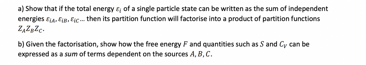 a) Show that if the total energy ε of a single particle state can be written as the sum of independent
energies EiA, εiB, εic... then its partition function will factorise into a product of partition functions
ZAZBZC.
b) Given the factorisation, show how the free energy F and quantities such as S and Cy can be
expressed as a sum of terms dependent on the sources A, B, C.