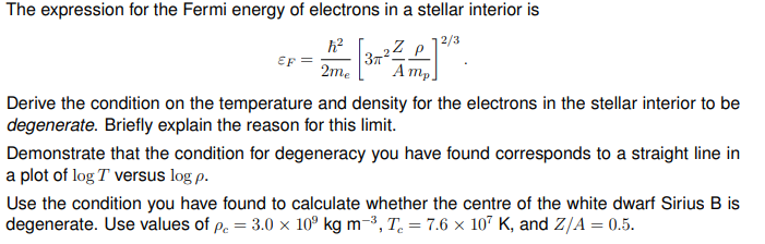 The expression for the Fermi energy of electrons in a stellar interior is
ħ² 3,22—²7³.
2Z
P
2me
Amp.
EF
Derive the condition on the temperature and density for the electrons in the stellar interior to be
degenerate. Briefly explain the reason for this limit.
Demonstrate that the condition for degeneracy you have found corresponds to a straight line in
a plot of log T versus log p.
Use the condition you have found to calculate whether the centre of the white dwarf Sirius B is
degenerate. Use values of pc = 3.0 x 10⁹ kg m-³, T = 7.6 x 107 K, and Z/A=0.5.