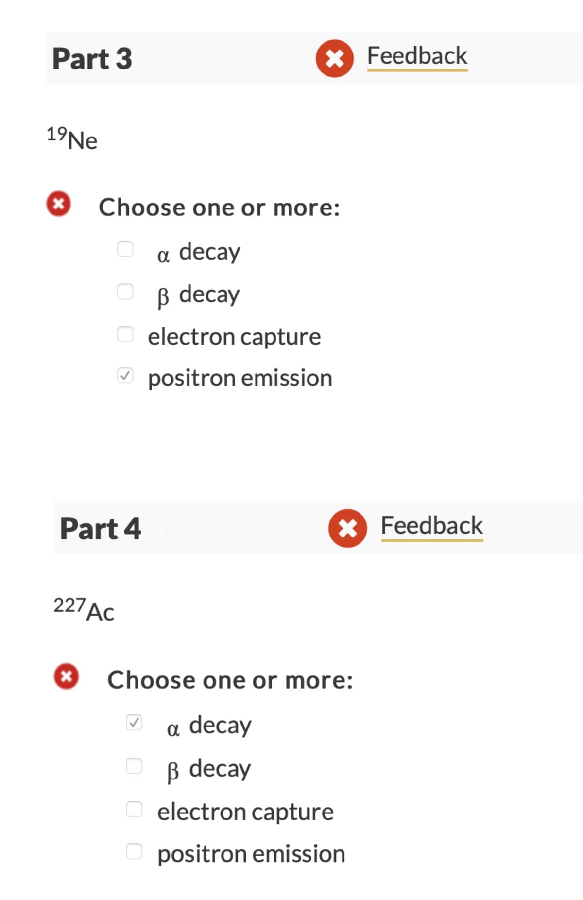 Part 3
19 Ne
X
Choose one or more:
a decay
ß decay
0
x
Part 4
* Feedback
electron capture
✓positron emission
227 AC
X Feedback
Choose one or more:
a decay
ß decay
O electron capture
Opositron emission