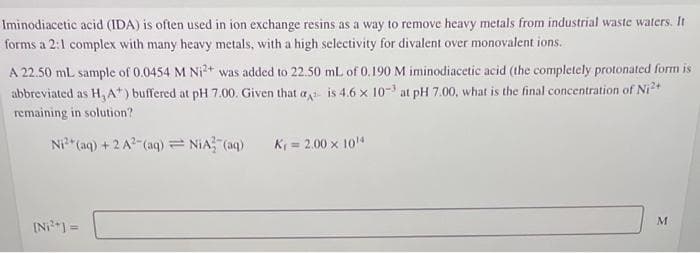 Iminodiacetic acid (IDA) is often used in ion exchange resins as a way to remove heavy metals from industrial waste waters. It
forms a 2:1 complex with many heavy metals, with a high selectivity for divalent over monovalent ions.
A 22.50 mL sample of 0.0454 M Ni²+ was added to 22.50 mL of 0.190 M iminodiacetic acid (the completely protonated form is
abbreviated as H, A*) buffered at pH 7.00. Given that ais 4.6 x 10-3 at pH 7.00, what is the final concentration of Ni²+
remaining in solution?
Ni²+ (aq) + 2 A² (aq) = N₁A3(aq)
[Ni²+] =
K₁ = 2.00 × 10¹4
M