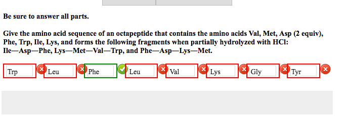 Be sure to answer all parts.
Give the amino acid sequence of an octapeptide that contains the amino acids Val, Met, Asp (2 equiv),
Phe, Trp, Ile, Lys, and forms the following fragments when partially hydrolyzed with HCl:
Ile-Asp-Phe, Lys-Met-Val-Trp, and
Phe-Asp-Lys-Met.
Trp
Leu
Phe
Leu
Val
Lys
Gly
Tyr
X