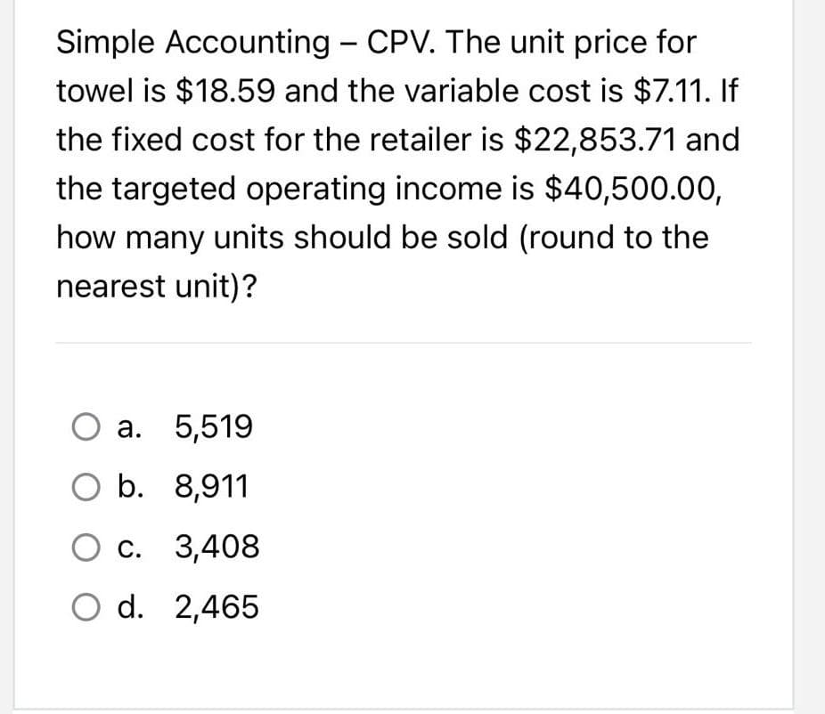 Simple Accounting - CPV. The unit price for
towel is $18.59 and the variable cost is $7.11. If
the fixed cost for the retailer is $22,853.71 and
the targeted operating income is $40,500.00,
how many units should be sold (round to the
nearest unit)?
O a. 5,519
O b.
8,911
O c.
3,408
O d.
2,465