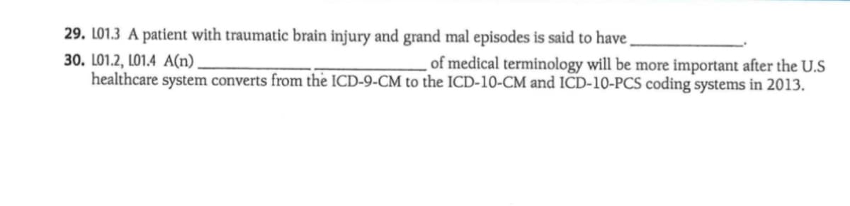 29. L01.3 A patient with traumatic brain injury and grand mal episodes is said to have
30. L01.2, LO1.4 A(n)
healthcare system converts from the ICD-9-CM to the ICD-10-CM and ICD-10-PCS coding systems in 2013.
of medical terminology will be more important after the U.S
