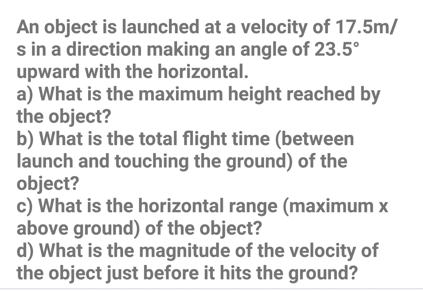 An object is launched at a velocity of 17.5m/
s in a direction making an angle of 23.5°
upward with the horizontal.
a) What is the maximum height reached by
the object?
b) What is the total flight time (between
launch and touching the ground) of the
object?
c) What is the horizontal range (maximum x
above ground) of the object?
