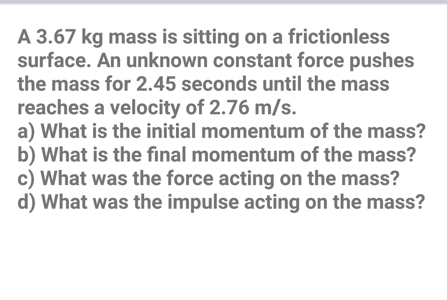 A 3.67 kg mass is sitting on a frictionless
surface. An unknown constant force pushes
the mass for 2.45 seconds until the mass
reaches a velocity of 2.76 m/s.
a) What is the initial momentum of the mass?
b) What is the final momentum of the mass?
c) What was the force acting on the mass?
d) What was the impulse acting on the mass?
