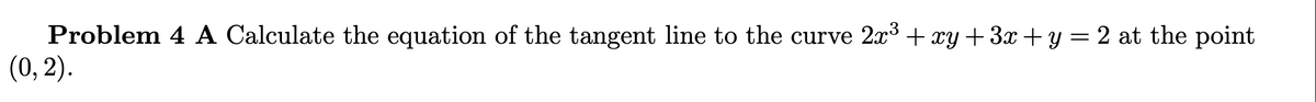 Problem 4 A Calculate the equation of the tangent line to the curve 2x3+ xy+3x + y = 2 at the point
(0, 2).
