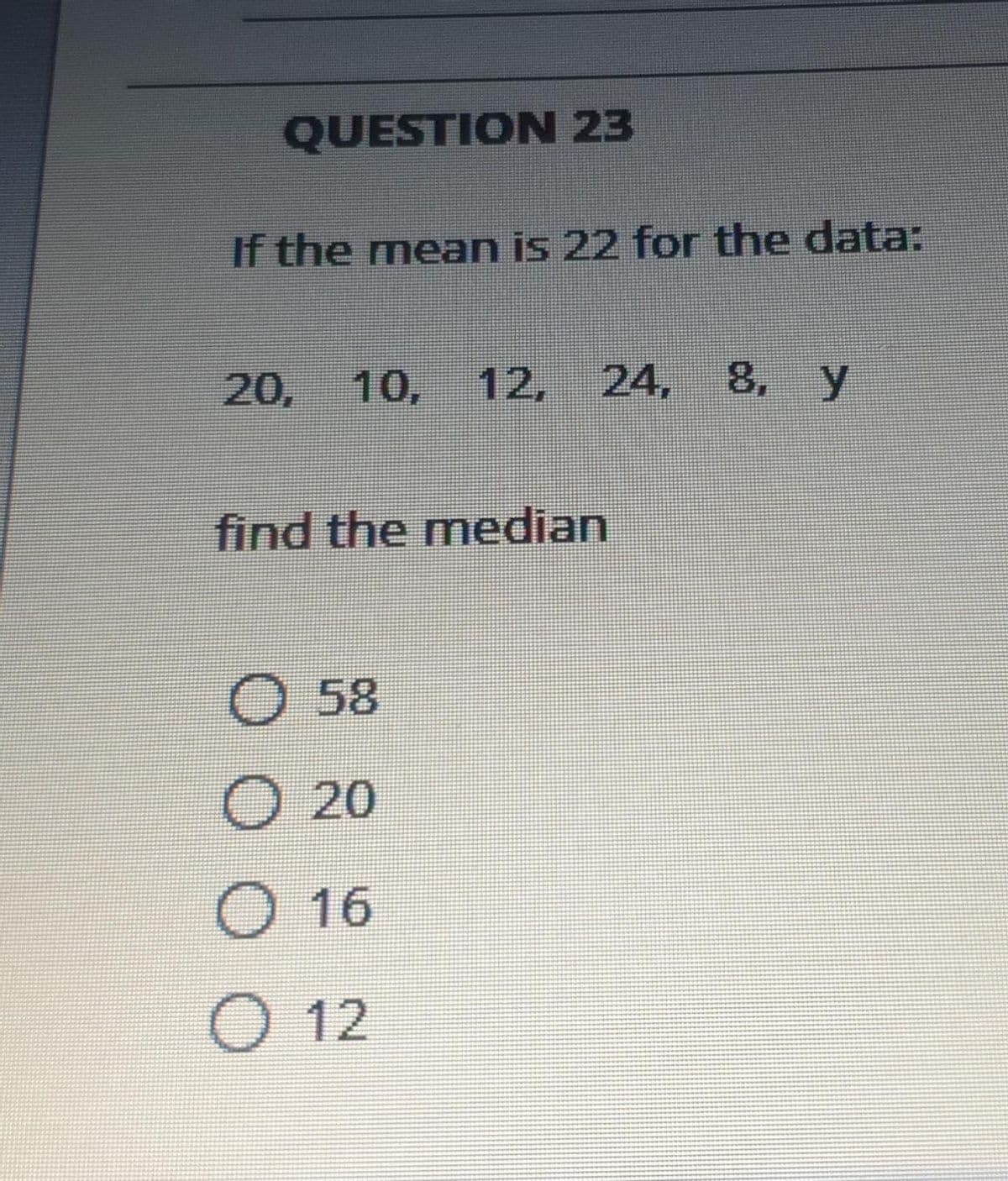 QUESTION 23
If the mean is 22 for the data:
20,
10, 12,
24,
8, y
find the median
O 58
O 20
O 16
O 12
