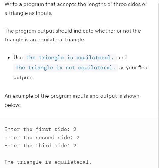 Write a program that accepts the lengths of three sides of
a triangle as inputs.
The program output should indicate whether or not the
triangle is an equilateral triangle.
• Use The triangle is equilateral. and
The triangle is not equilateral. as your final
outputs.
An example of the program inputs and output is shown
below:
Enter the first side: 2
Enter the second side: 2
Enter the third side: 2
The triangle is equilateral.
