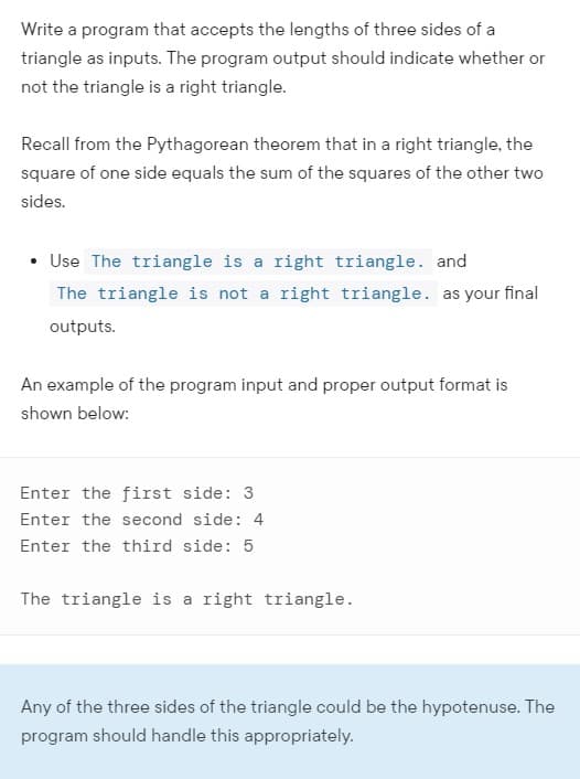Write a program that accepts the lengths of three sides of a
triangle as inputs. The program output should indicate whether or
not the triangle is a right triangle.
Recall from the Pythagorean theorem that in a right triangle, the
square of one side equals the sum of the squares of the other two
sides.
• Use The triangle is a right triangle. and
The triangle is not a right triangle. as your final
outputs.
An example of the program input and proper output format is
shown below:
Enter the first side: 3
Enter the second side: 4
Enter the third side: 5
The triangle is a right triangle.
Any of the three sides of the triangle could be the hypotenuse. The
program should handle this appropriately.
