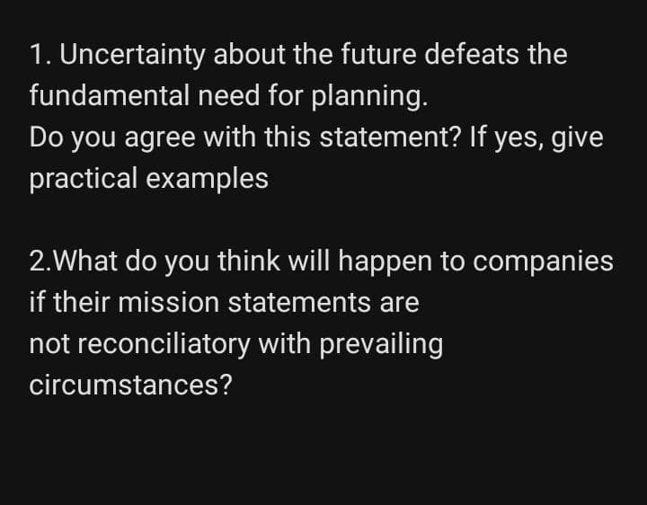 1. Uncertainty about the future defeats the
fundamental need for planning.
Do you agree with this statement? If yes, give
practical examples
2.What do you think will happen to companies
if their mission statements are
not reconciliatory with prevailing
circumstances?

