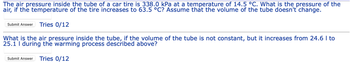 The air pressure inside the tube of a car tire is 338.0 kPa at a temperature of 14.5 °C. What is the pressure of the
air, if the temperature of the tire increases to 63.5 °C? Assume that the volume of the tube doesn't change.
Submit Answer Tries 0/12
What is the air pressure inside the tube, if the volume of the tube is not constant, but it increases from 24.6 I to
25.1 I during the warming process described above?
Submit Answer Tries 0/12