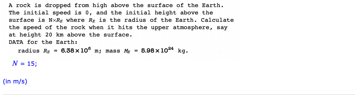 A rock is dropped from high above the surface of the Earth.
The initial speed is 0, and the initial height above the
surface is NXRE where RẺ is the radius of the Earth. Calculate
the speed of the rock when it hits the upper atmosphere, say
at height 20 km above the surface.
DATA for the Earth:
radius RE 6.38×106 m; mass ME
N = 15;
(in m/s)
=
=
5.98x1024 kg.