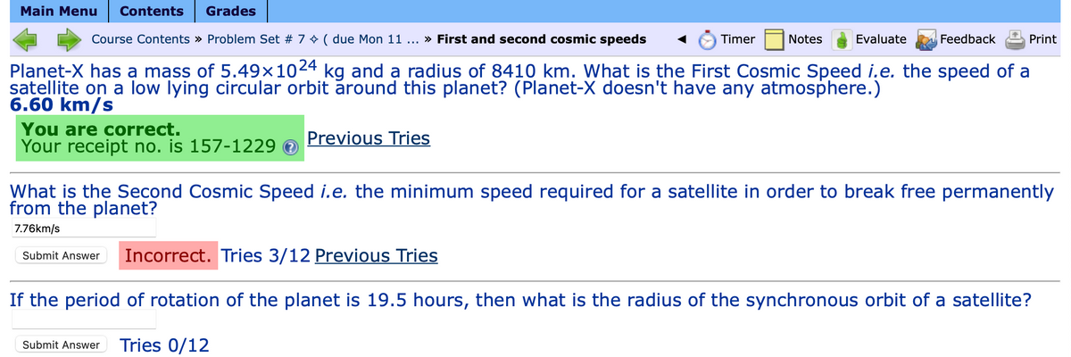 Main Menu Contents Grades
You are correct.
Your receipt no. is 157-1229
Course Contents » Problem Set # 7 ( due Mon 11 ... » First and second cosmic speeds
Feedback
Planet-X has a mass of 5.49×1024 kg and a radius of 8410 km. What is the First Cosmic Speed i.e. the speed of a
satellite on a low lying circular orbit around this planet? (Planet-X doesn't have any atmosphere.)
6.60 km/s
Timer
Previous Tries
Notes
Evaluate
Print
What is the Second Cosmic Speed i.e. the minimum speed required for a satellite in order to break free permanently
from the planet?
7.76km/s
Submit Answer Incorrect. Tries 3/12 Previous Tries
If the period of rotation of the planet is 19.5 hours, then what is the radius of the synchronous orbit of a satellite?
Submit Answer Tries 0/12