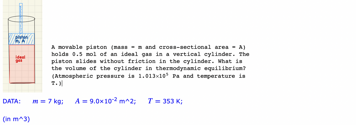 piston
m. A
ideal
gas
DATA:
(in m^3)
A movable piston (mass = m and cross-sectional area
= A)
holds 0.5 mol of an ideal gas in a vertical cylinder. The
piston slides without friction in the cylinder. What is
the volume of the cylinder in thermodynamic equilibrium?
(Atmospheric pressure is 1.013×105 P and temperature is
T.)
m = 7 kg;
A = 9.0x10-2 m^2; T = 353 K;
