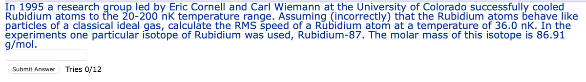 In 1995 a research group led by Eric Cornell and Carl Wiemann at the University of Colorado successfully cooled
Rubidium atoms to the 20-200 nk temperature range. Assuming (incorrectly) that the Rubidium atoms behave like
particles of a classical ideal gas, calculate the RMS speed of a Rubidium atom at a temperature of 36.0 nk. In the
experiments one particular isotope of Rubidium was used, Rubidium-87. The molar mass of this isotope is 86.91
g/mol.
Submit Answer Tries 0/12