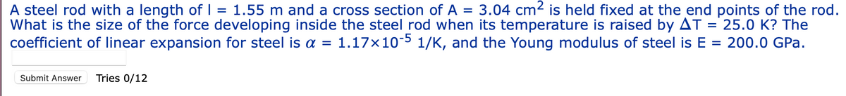 =
A steel rod with a length of I 1.55 m and a cross section of A = 3.04 cm² is held fixed at the end points of the rod.
What is the size of the force developing inside the steel rod when its temperature is raised by AT = 25.0 K? The
coefficient of linear expansion for steel is a = 1.17x10-5 1/K, and the Young modulus of steel is E = 200.0 GPa.
Submit Answer Tries 0/12