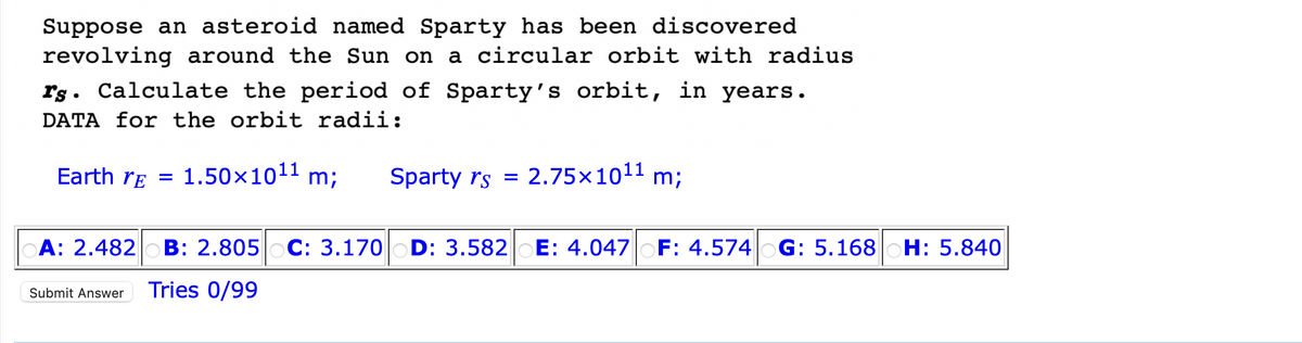 Suppose an asteroid named Sparty has been discovered
revolving around the Sun on a circular orbit with radius
rs. Calculate the period of Sparty's orbit, in years.
DATA for the orbit radii:
Earth re 1.50×10¹¹ m;
=
Sparty rs = 2.75×1011
m;
A: 2.482 B: 2.805 C: 3.170 D: 3.582 E: 4.047 OF: 4.574 G: 5.168 H: 5.840
Submit Answer Tries 0/99
